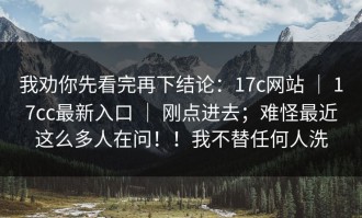 我劝你先看完再下结论：17c网站 ｜ 17cc最新入口 ｜ 刚点进去；难怪最近这么多人在问！！我不替任何人洗