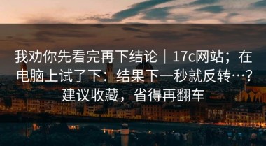 我劝你先看完再下结论｜17c网站；在电脑上试了下：结果下一秒就反转…？建议收藏，省得再翻车