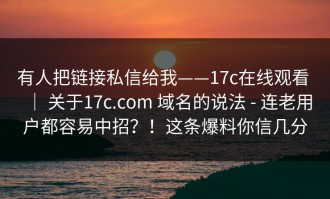 有人把链接私信给我——17c在线观看 ｜ 关于17c.com 域名的说法 - 连老用户都容易中招？！这条爆料你信几分