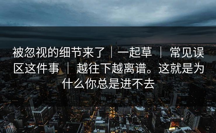 被忽视的细节来了|一起草 | 常见误区这件事 | 越往下越离谱。这就是为什么你总是进不去 被忽视的细节来了|一起草 | 常见误区这件事 | 越往下越离谱。这就是为什么你总是进不去
