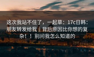 这次我站不住了，一起草：17c日韩：朋友转发给我｜背后原因比你想的复杂！！别问我怎么知道的
