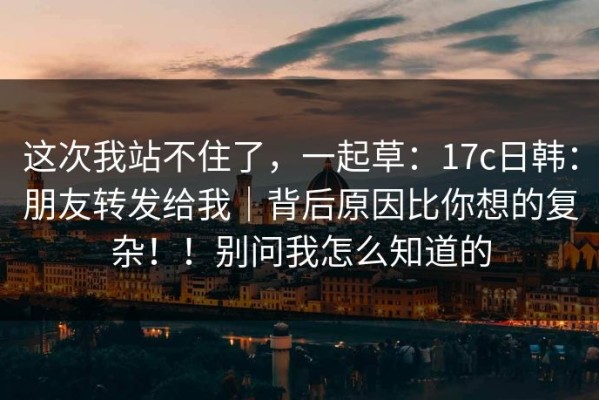 这次我站不住了，一起草：17c日韩：朋友转发给我｜背后原因比你想的复杂！！别问我怎么知道的
