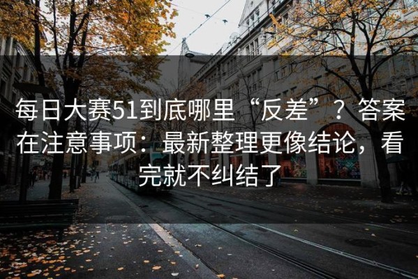 每日大赛51到底哪里“反差”？答案在注意事项：最新整理更像结论，看完就不纠结了