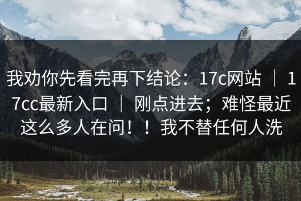 我劝你先看完再下结论：17c网站 ｜ 17cc最新入口 ｜ 刚点进去；难怪最近这么多人在问！！我不替任何人洗