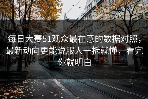 每日大赛51观众最在意的数据对照，最新动向更能说服人一拆就懂，看完你就明白