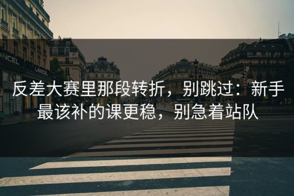 反差大赛里那段转折，别跳过：新手最该补的课更稳，别急着站队