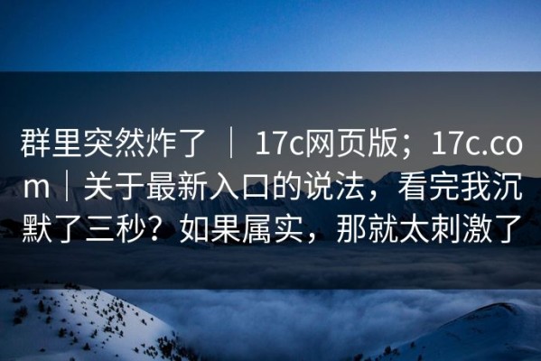 群里突然炸了 ｜ 17c网页版；17c.com｜关于最新入口的说法，看完我沉默了三秒？如果属实，那就太刺激了
