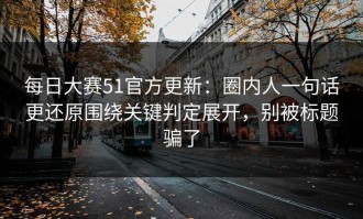 每日大赛51官方更新：圈内人一句话更还原围绕关键判定展开，别被标题骗了