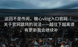 这回不是传闻，糖心vlog入口官网 ｜ 关于官网跳转的说法——越往下越离谱。有更新我会继续补