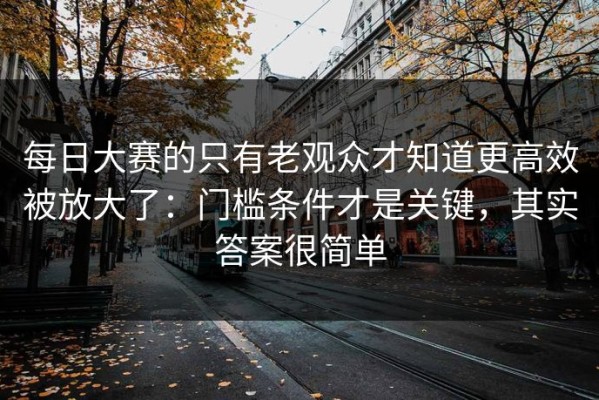 每日大赛的只有老观众才知道更高效被放大了：门槛条件才是关键，其实答案很简单