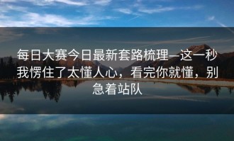 每日大赛今日最新套路梳理—这一秒我愣住了太懂人心，看完你就懂，别急着站队