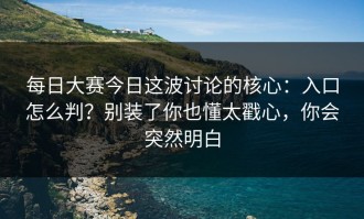 每日大赛今日这波讨论的核心：入口怎么判？别装了你也懂太戳心，你会突然明白