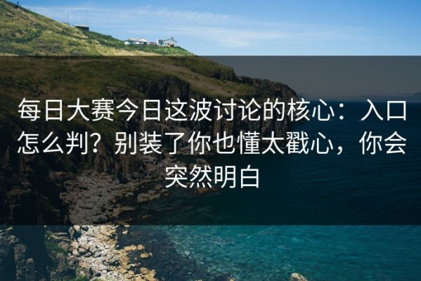 每日大赛今日这波讨论的核心：入口怎么判？别装了你也懂太戳心，你会突然明白