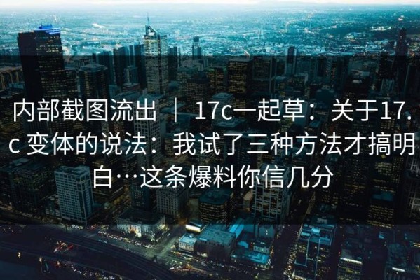 内部截图流出 ｜ 17c一起草：关于17.c 变体的说法：我试了三种方法才搞明白…这条爆料你信几分