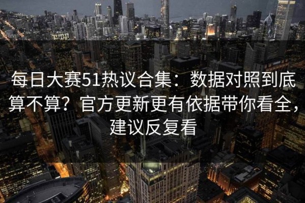 每日大赛51热议合集：数据对照到底算不算？官方更新更有依据带你看全，建议反复看
