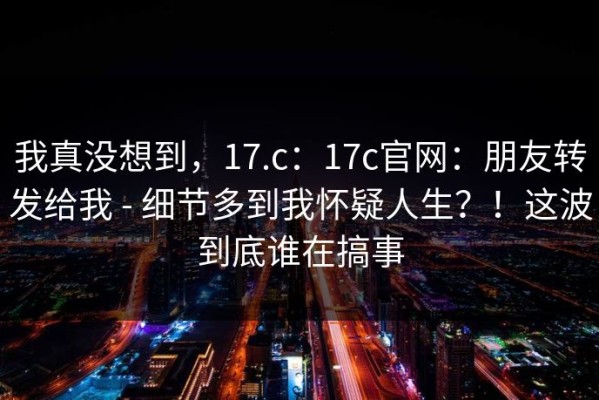 我真没想到，17.c：17c官网：朋友转发给我 - 细节多到我怀疑人生？！这波到底谁在搞事