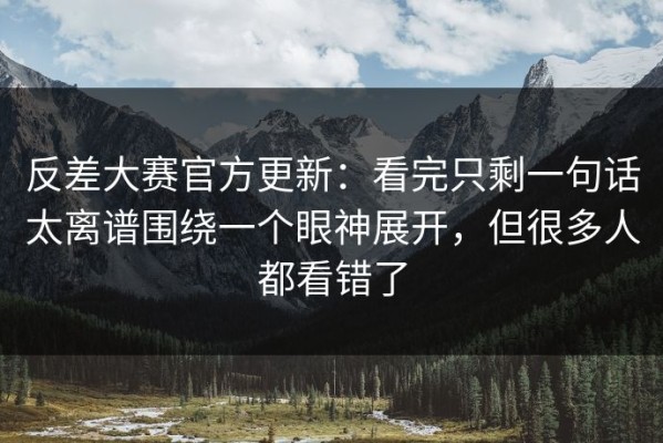 反差大赛官方更新：看完只剩一句话太离谱围绕一个眼神展开，但很多人都看错了