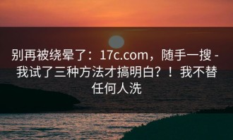 别再被绕晕了：17c.com，随手一搜 - 我试了三种方法才搞明白？！我不替任何人洗