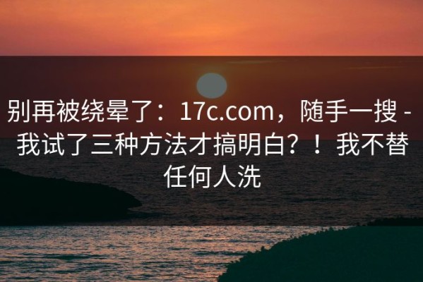 别再被绕晕了：17c.com，随手一搜 - 我试了三种方法才搞明白？！我不替任何人洗