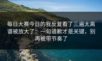 每日大赛今日的我反复看了三遍太离谱被放大了：一句道歉才是关键，别再被带节奏了