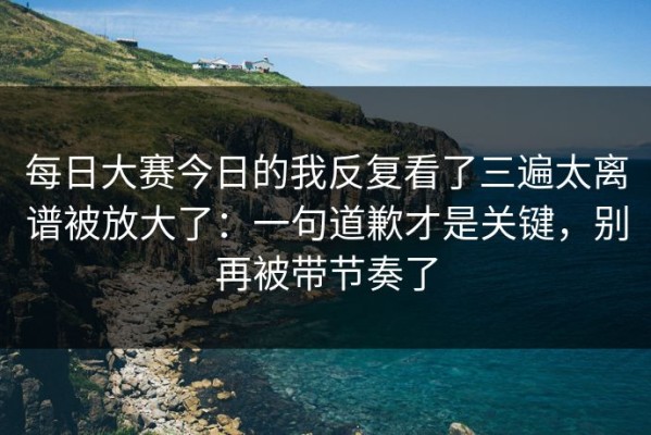 每日大赛今日的我反复看了三遍太离谱被放大了：一句道歉才是关键，别再被带节奏了