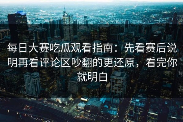 每日大赛吃瓜观看指南：先看赛后说明再看评论区吵翻的更还原，看完你就明白