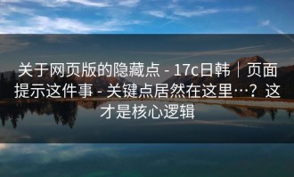 关于网页版的隐藏点 - 17c日韩｜页面提示这件事 - 关键点居然在这里…？这才是核心逻辑