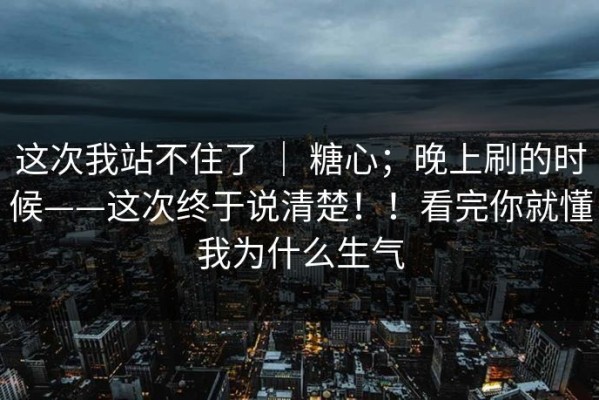 这次我站不住了 ｜ 糖心；晚上刷的时候——这次终于说清楚！！看完你就懂我为什么生气