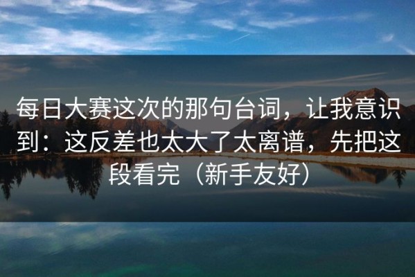 每日大赛这次的那句台词，让我意识到：这反差也太大了太离谱，先把这段看完（新手友好）