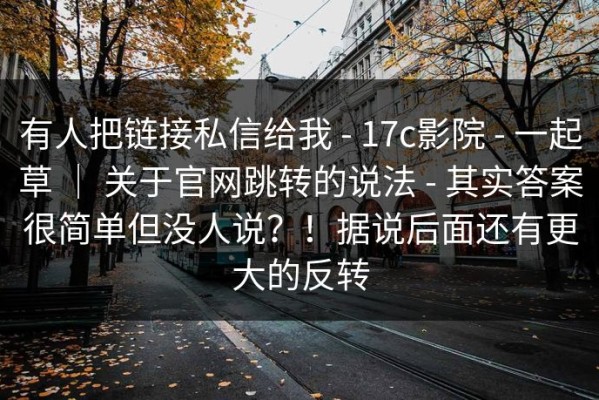 有人把链接私信给我 - 17c影院 - 一起草 ｜ 关于官网跳转的说法 - 其实答案很简单但没人说？！据说后面还有更大的反转
