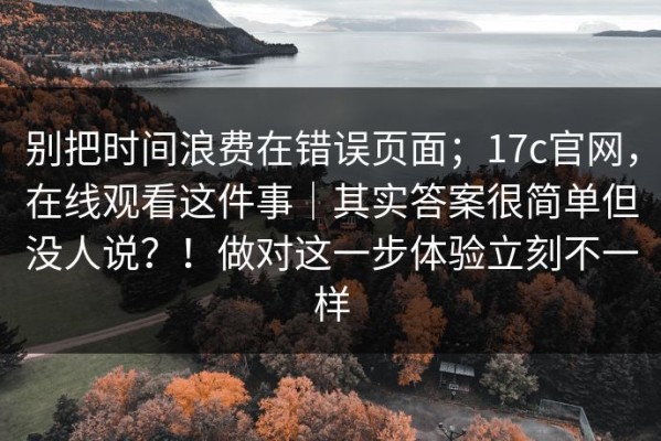 别把时间浪费在错误页面；17c官网，在线观看这件事｜其实答案很简单但没人说？！做对这一步体验立刻不一样