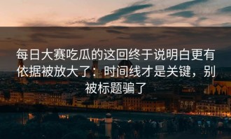 每日大赛吃瓜的这回终于说明白更有依据被放大了：时间线才是关键，别被标题骗了