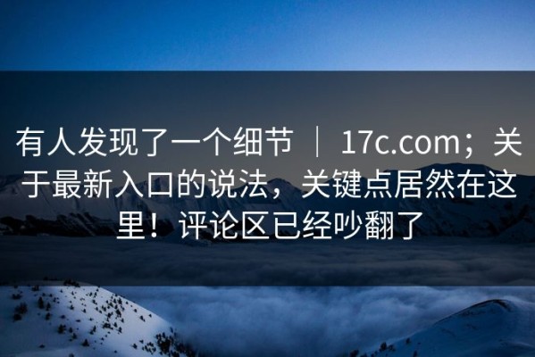 有人发现了一个细节 ｜ 17c.com；关于最新入口的说法，关键点居然在这里！评论区已经吵翻了