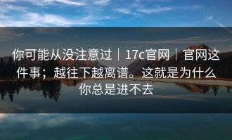 你可能从没注意过｜17c官网｜官网这件事；越往下越离谱。这就是为什么你总是进不去