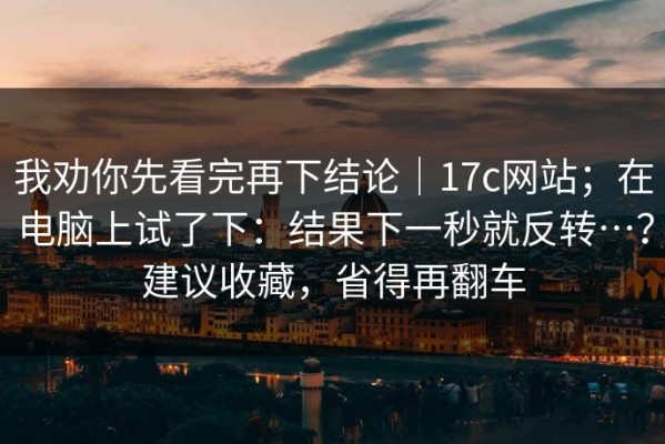 我劝你先看完再下结论｜17c网站；在电脑上试了下：结果下一秒就反转…？建议收藏，省得再翻车