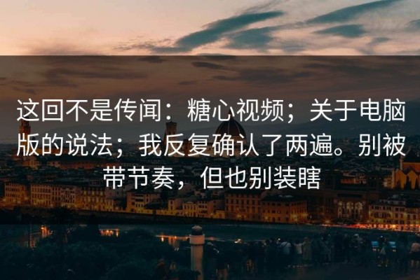 这回不是传闻：糖心视频；关于电脑版的说法；我反复确认了两遍。别被带节奏，但也别装瞎
