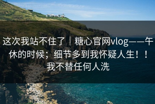 这次我站不住了｜糖心官网vlog——午休的时候；细节多到我怀疑人生！！我不替任何人洗