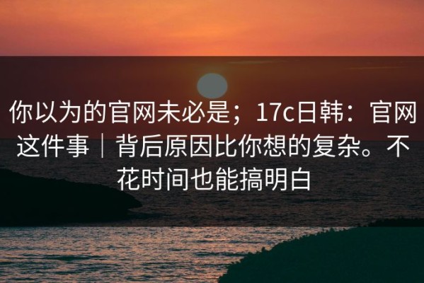 你以为的官网未必是；17c日韩：官网这件事｜背后原因比你想的复杂。不花时间也能搞明白