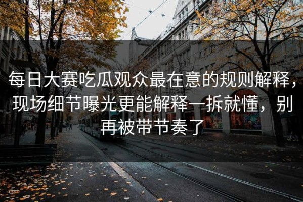 每日大赛吃瓜观众最在意的规则解释，现场细节曝光更能解释一拆就懂，别再被带节奏了