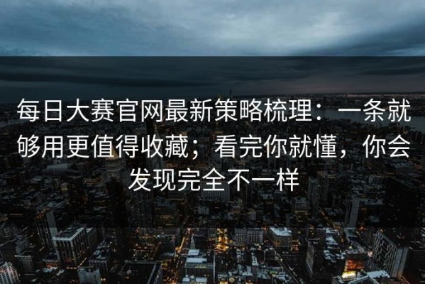 每日大赛官网最新策略梳理：一条就够用更值得收藏；看完你就懂，你会发现完全不一样