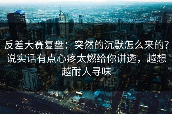 反差大赛复盘：突然的沉默怎么来的？说实话有点心疼太燃给你讲透，越想越耐人寻味