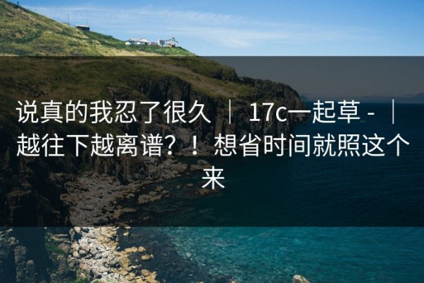 说真的我忍了很久 ｜ 17c一起草 - ｜ 越往下越离谱？！想省时间就照这个来