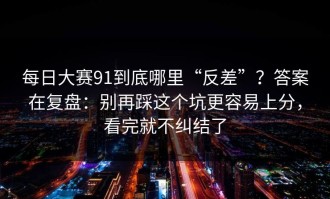 每日大赛91到底哪里“反差”？答案在复盘：别再踩这个坑更容易上分，看完就不纠结了