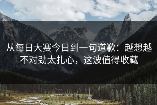 从每日大赛今日到一句道歉：越想越不对劲太扎心，这波值得收藏