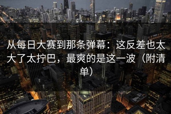 从每日大赛到那条弹幕：这反差也太大了太拧巴，最爽的是这一波（附清单）