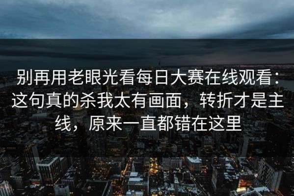 别再用老眼光看每日大赛在线观看：这句真的杀我太有画面，转折才是主线，原来一直都错在这里