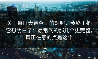 关于每日大赛今日的对照，我终于把它想明白了：最常问的那几个更完整，真正在意的点是这个