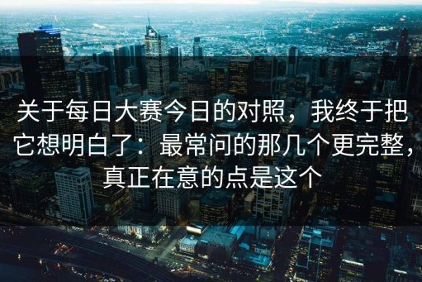 关于每日大赛今日的对照，我终于把它想明白了：最常问的那几个更完整，真正在意的点是这个