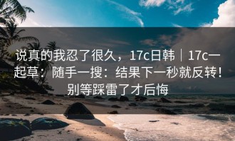 说真的我忍了很久，17c日韩｜17c一起草：随手一搜：结果下一秒就反转！别等踩雷了才后悔