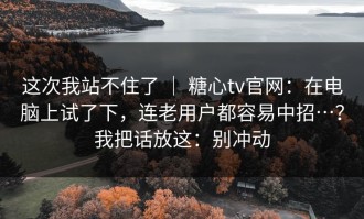 这次我站不住了 ｜ 糖心tv官网：在电脑上试了下，连老用户都容易中招…？我把话放这：别冲动
